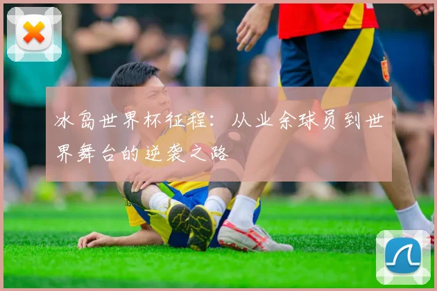 冰岛世界杯征程：从业余球员到世界舞台的逆袭之路