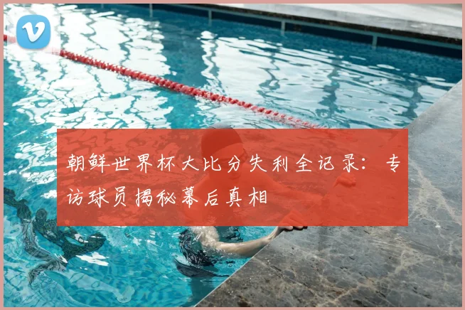 朝鲜世界杯大比分失利全记录：专访球员揭秘幕后真相