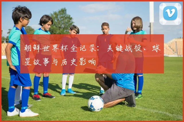 朝鲜世界杯全记录：关键战役、球星故事与历史影响