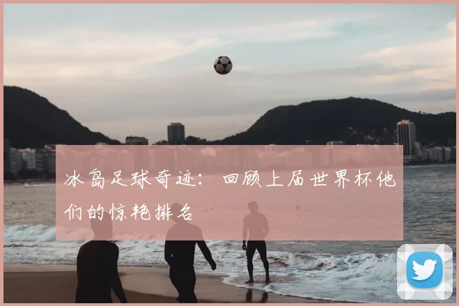 冰岛足球奇迹：回顾上届世界杯他们的惊艳排名