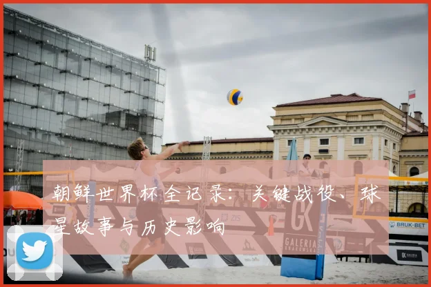 朝鲜世界杯全记录：关键战役、球星故事与历史影响